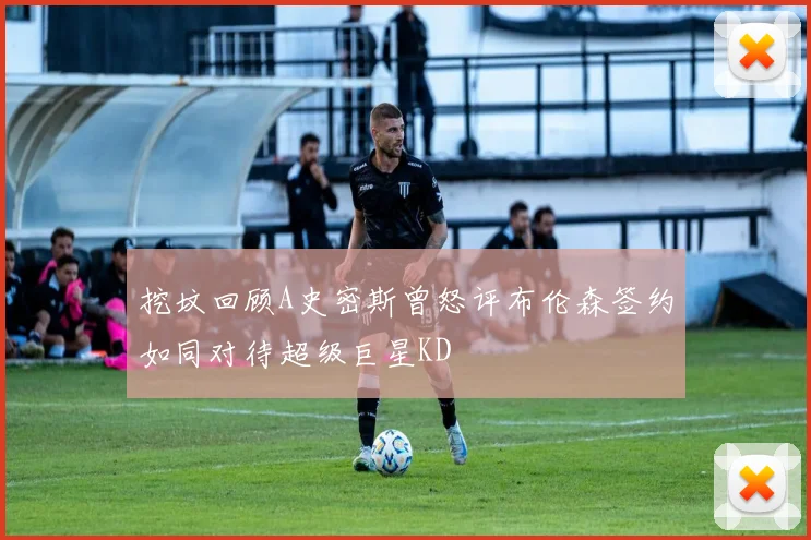 挖坟回顾A史密斯曾怒评布伦森签约如同对待超级巨星KD