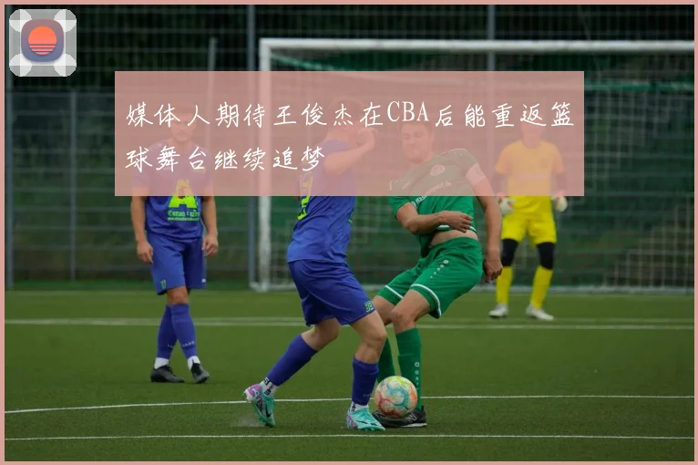 媒体人期待王俊杰在CBA后能重返篮球舞台继续追梦