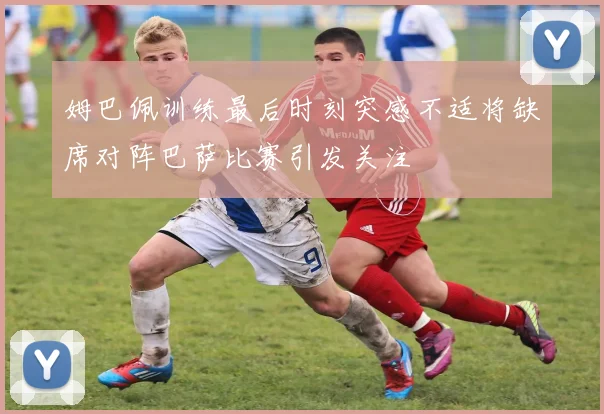 姆巴佩训练最后时刻突感不适将缺席对阵巴萨比赛引发关注