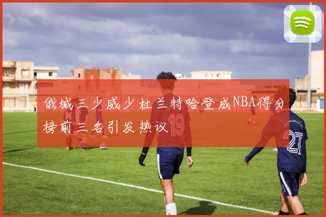 俄城三少威少杜兰特哈登成NBA得分榜前三名引发热议