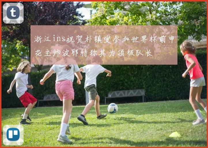 浙江ins祝贺朴镇燮参加世界杯前申花主帅波耶特称其为顶级队长