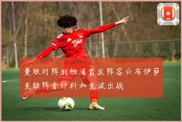 曼联对阵利物浦首发阵容公布伊萨克缺阵舍什科加克波出战
