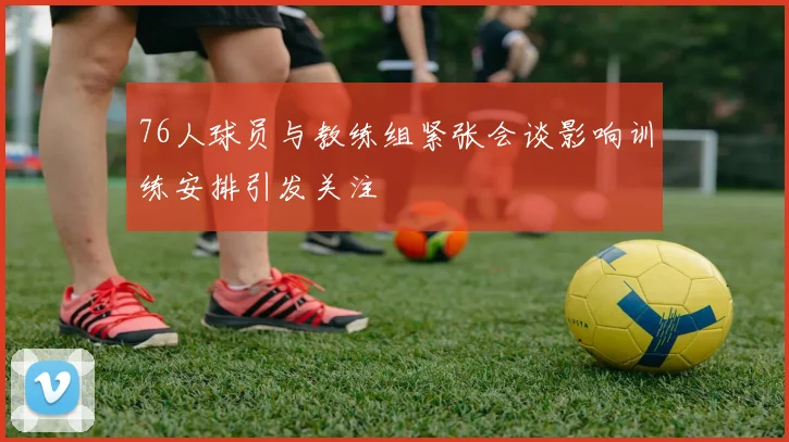 76人球员与教练组紧张会谈影响训练安排引发关注